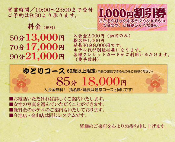 営業時間/10:00～23:00まで受付　ご予約は9:30より承ります。　料金　50分 13000円　70分 17000円　90分 21000円　入会金 2000円（初回のみ）　指名料 1000円　延長 30分8000円　ホテル代が別途必要になります。（2000円～）　各種クレジットカードをご利用いただけます。（要手数料）　ゆとりコース 60歳以上限定（年齢を確認できるものをご持参ください）85分18000円　(すべて税別)　入会金無料　指名料、延長は通常コースと同じです。　お電話いただければ詳しくご案内いたします。　女性の写真を選んでいただくことができます。　低料金のホテルのご案内もいたしております。　伏見店・栄店・今池店は同じシステムです。　伏見店は禁煙用の待合室もございますのでご利用ください　皆様のご来店を心よりお待ち申し上げます。